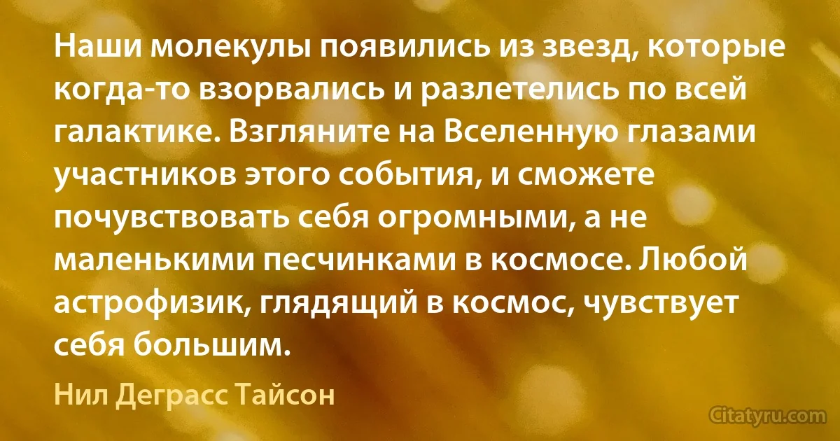 Наши молекулы появились из звезд, которые когда-то взорвались и разлетелись по всей галактике. Взгляните на Вселенную глазами участников этого события, и сможете почувствовать себя огромными, а не маленькими песчинками в космосе. Любой астрофизик, глядящий в космос, чувствует себя большим. (Нил Деграсс Тайсон)