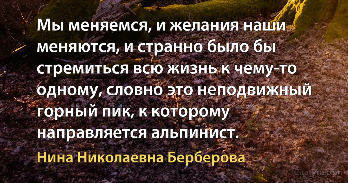 Мы меняемся, и желания наши меняются, и странно было бы стремиться всю жизнь к чему-то одному, словно это неподвижный горный пик, к которому направляется альпинист. (Нина Николаевна Берберова)