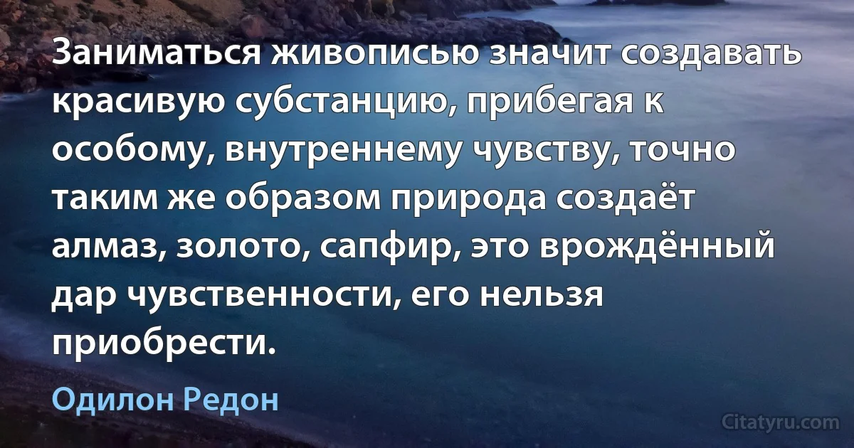 Заниматься живописью значит создавать красивую субстанцию, прибегая к особому, внутреннему чувству, точно таким же образом природа создаёт алмаз, золото, сапфир, это врождённый дар чувственности, его нельзя приобрести. (Одилон Редон)