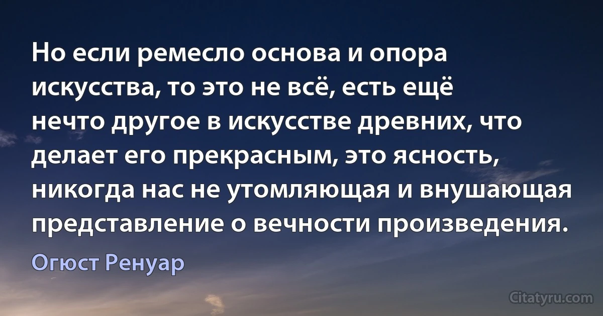 Но если ремесло основа и опора искусства, то это не всё, есть ещё нечто другое в искусстве древних, что делает его прекрасным, это ясность, никогда нас не утомляющая и внушающая представление о вечности произведения. (Огюст Ренуар)