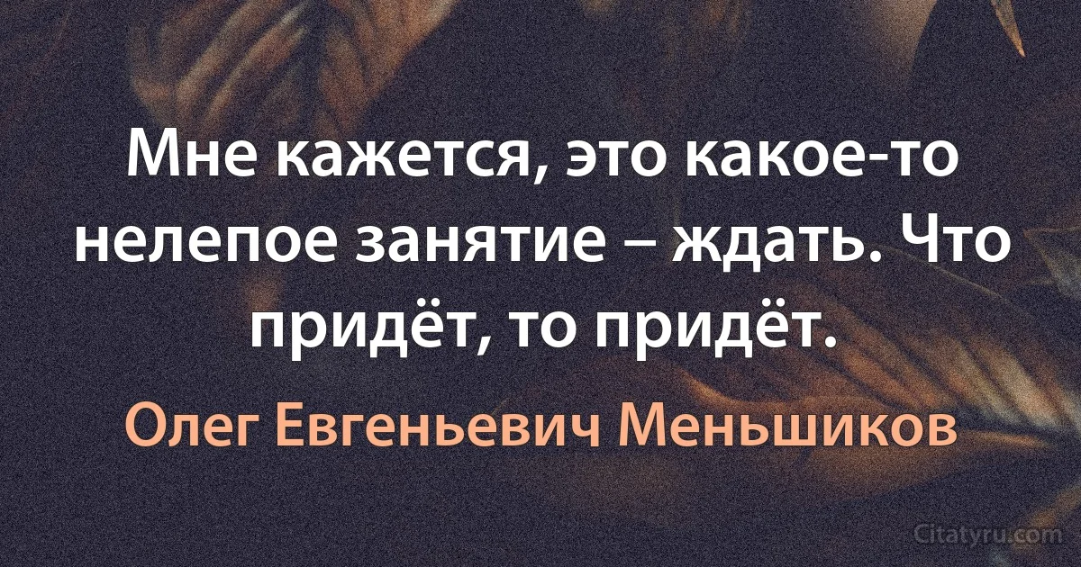 Мне кажется, это какое-то нелепое занятие – ждать. Что придёт, то придёт. (Олег Евгеньевич Меньшиков)