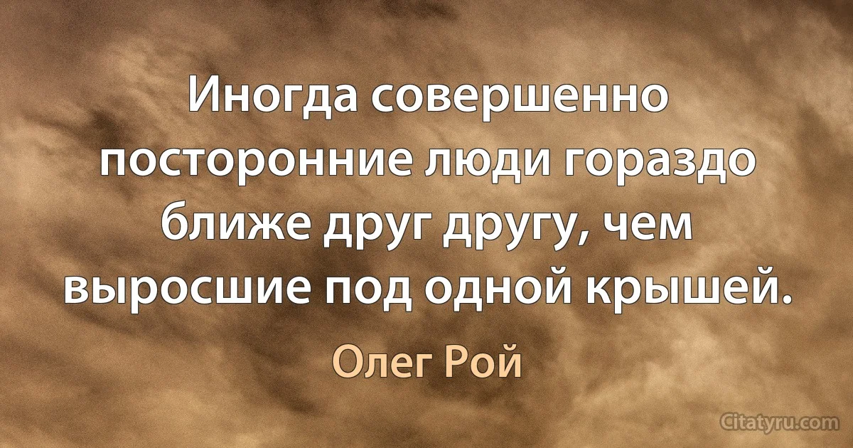 Иногда совершенно посторонние люди гораздо ближе друг другу, чем выросшие под одной крышей. (Олег Рой)