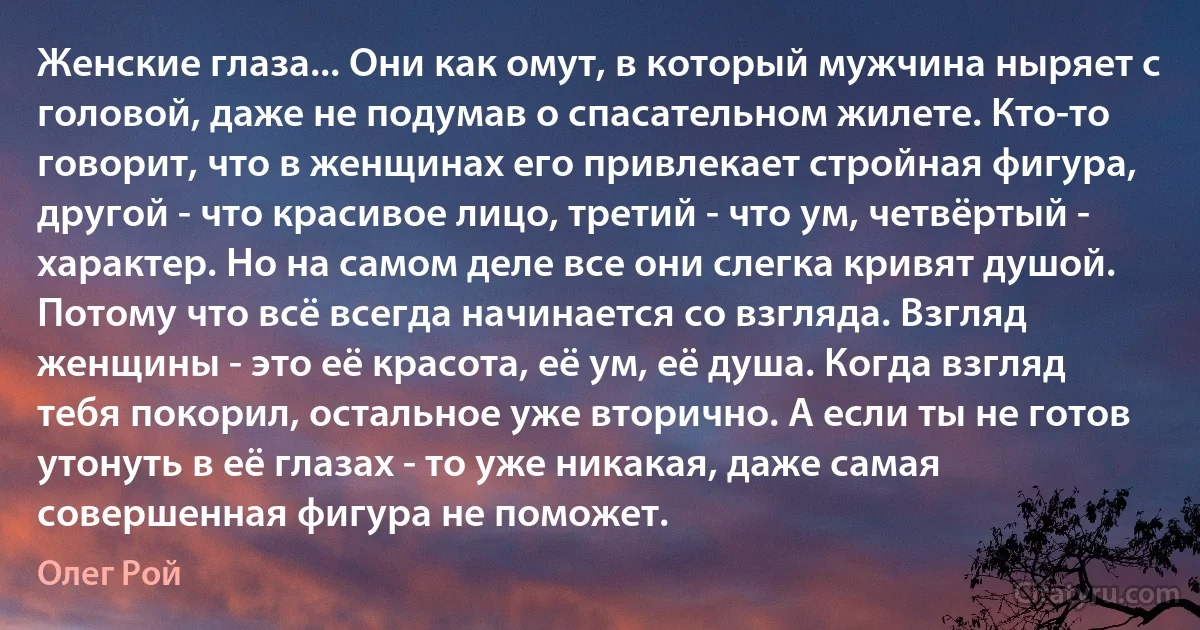 Женские глаза... Они как омут, в который мужчина ныряет с головой, даже не подумав о спасательном жилете. Кто-то говорит, что в женщинах его привлекает стройная фигура, другой - что красивое лицо, третий - что ум, четвёртый - характер. Но на самом деле все они слегка кривят душой. Потому что всё всегда начинается со взгляда. Взгляд женщины - это её красота, её ум, её душа. Когда взгляд тебя покорил, остальное уже вторично. А если ты не готов утонуть в её глазах - то уже никакая, даже самая совершенная фигура не поможет. (Олег Рой)