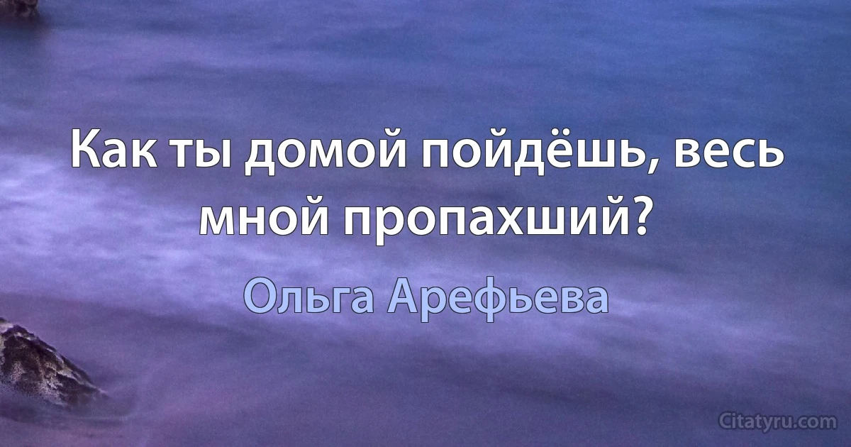 Как ты домой пойдёшь, весь мной пропахший? (Ольга Арефьева)