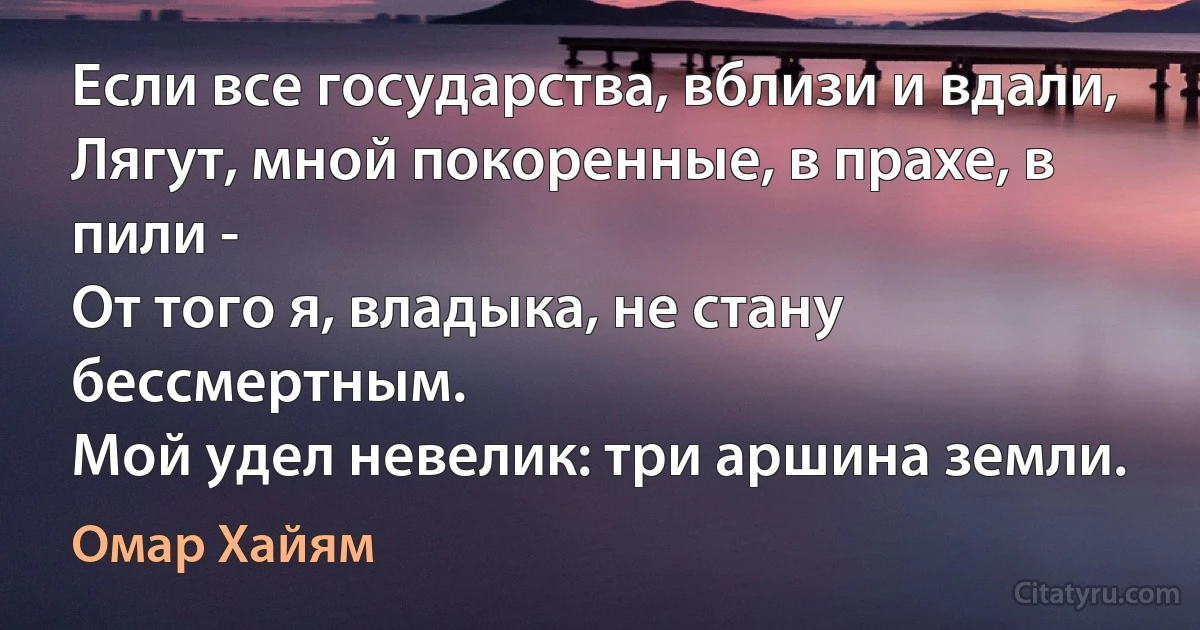 Если все государства, вблизи и вдали,
Лягут, мной покоренные, в прахе, в пили -
От того я, владыка, не стану бессмертным.
Мой удел невелик: три аршина земли. (Омар Хайям)