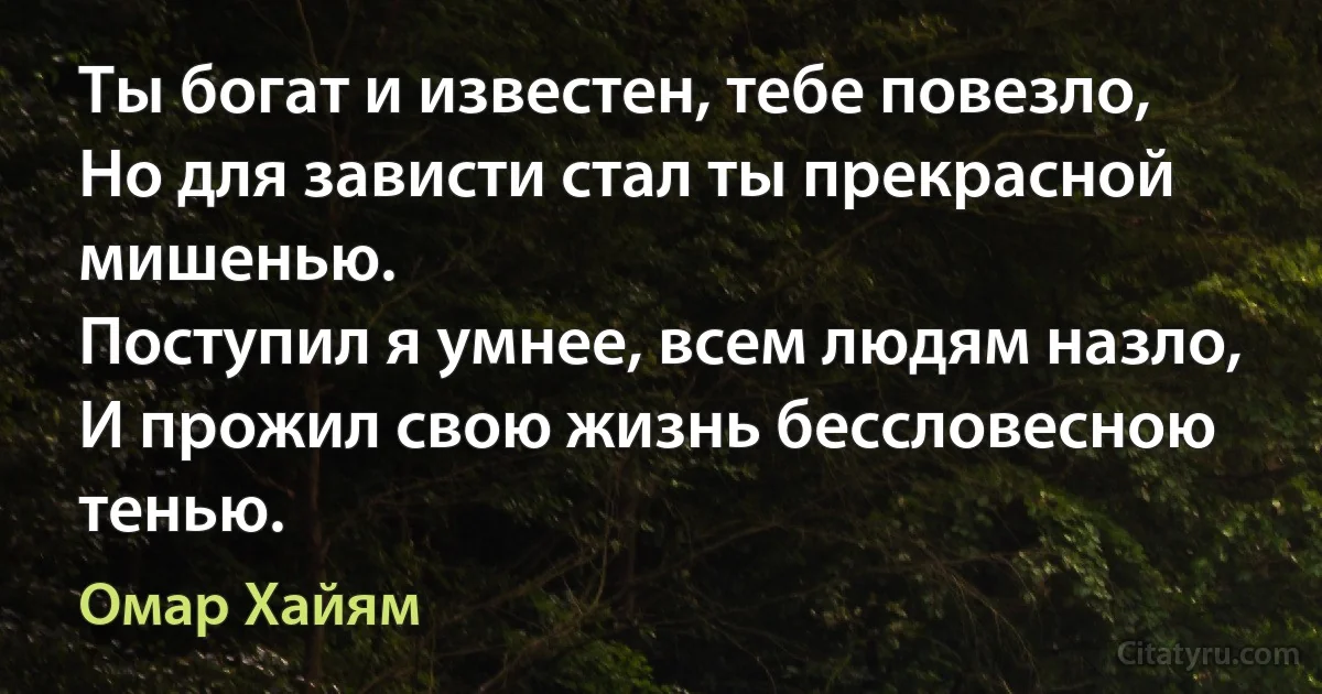 Ты богат и известен, тебе повезло,
Но для зависти стал ты прекрасной мишенью.
Поступил я умнее, всем людям назло,
И прожил свою жизнь бессловесною тенью. (Омар Хайям)