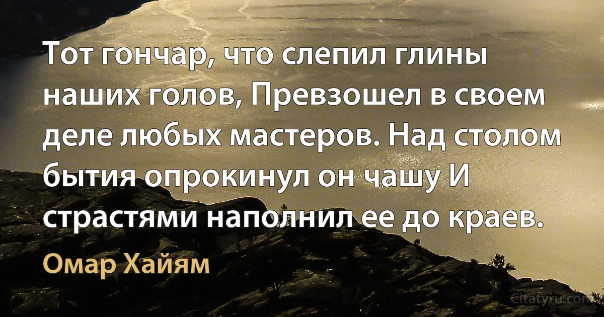 Тот гончар, что слепил глины наших голов, Превзошел в своем деле любых мастеров. Над столом бытия опрокинул он чашу И страстями наполнил ее до краев. (Омар Хайям)