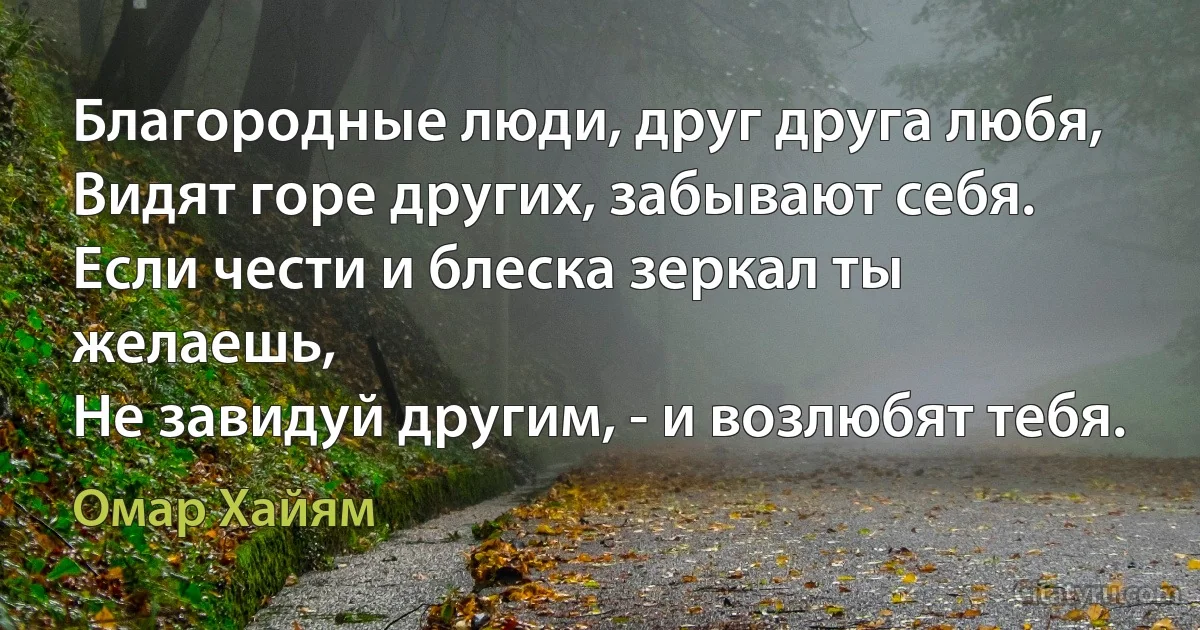 Благородные люди, друг друга любя,
Видят горе других, забывают себя.
Если чести и блеска зеркал ты желаешь, 
Не завидуй другим, - и возлюбят тебя. (Омар Хайям)