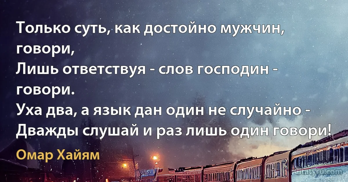 Только суть, как достойно мужчин, говори,
Лишь ответствуя - слов господин - говори.
Уха два, а язык дан один не случайно -
Дважды слушай и раз лишь один говори! (Омар Хайям)