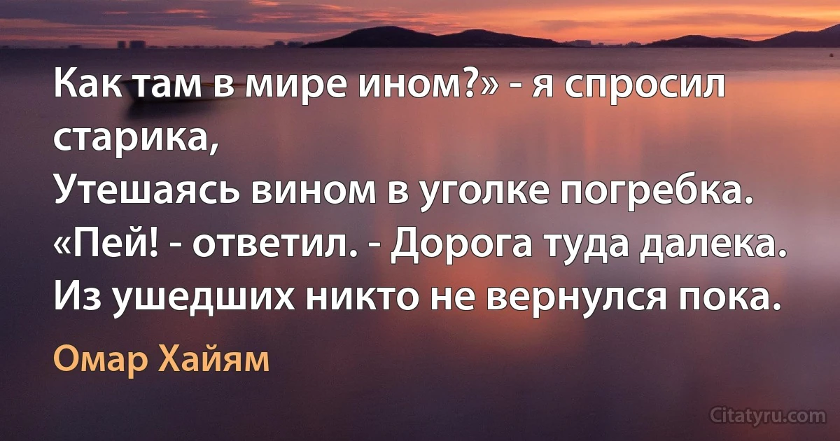 Как там в мире ином?» - я спросил старика,
Утешаясь вином в уголке погребка.
«Пей! - ответил. - Дорога туда далека.
Из ушедших никто не вернулся пока. (Омар Хайям)