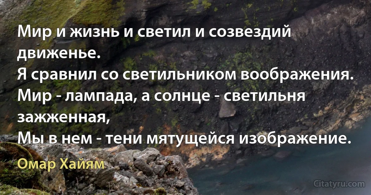 Мир и жизнь и светил и созвездий движенье.
Я сравнил со светильником воображения.
Мир - лампада, а солнце - светильня зажженная,
Мы в нем - тени мятущейся изображение. (Омар Хайям)