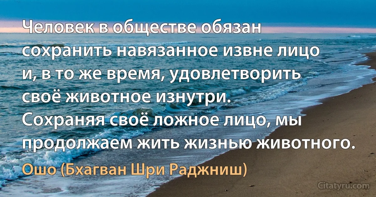 Человек в обществе обязан сохранить навязанное извне лицо и, в то же время, удовлетворить своё животное изнутри.
Сохраняя своё ложное лицо, мы продолжаем жить жизнью животного. (Ошо (Бхагван Шри Раджниш))