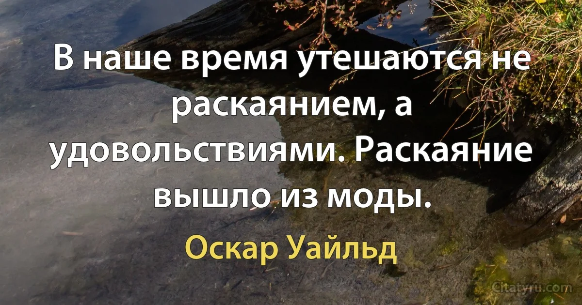 В наше время утешаются не раскаянием, а удовольствиями. Раскаяние вышло из моды. (Оскар Уайльд)