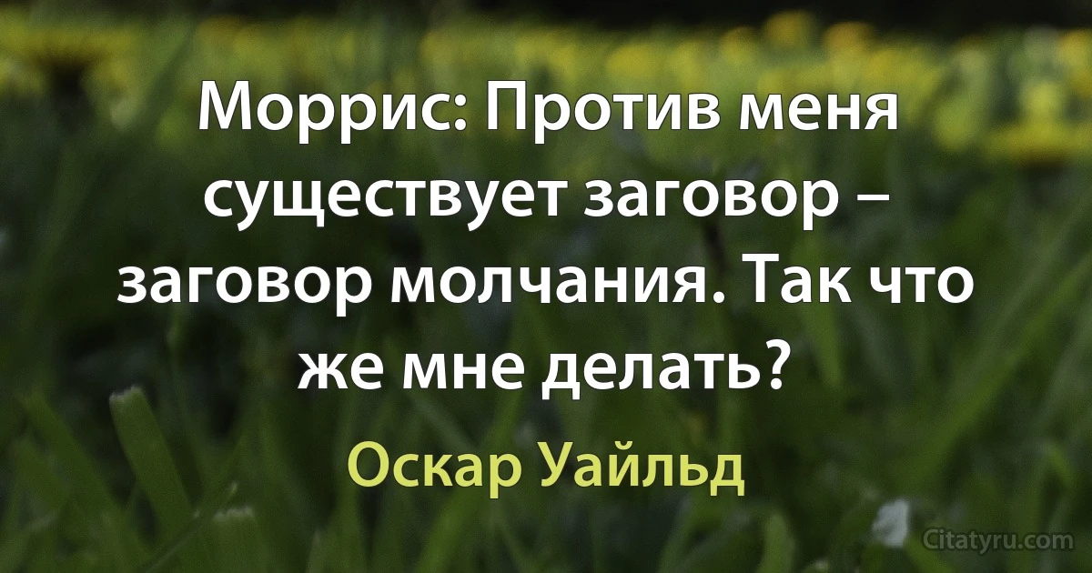 Моррис: Против меня существует заговор – заговор молчания. Так что же мне делать? (Оскар Уайльд)