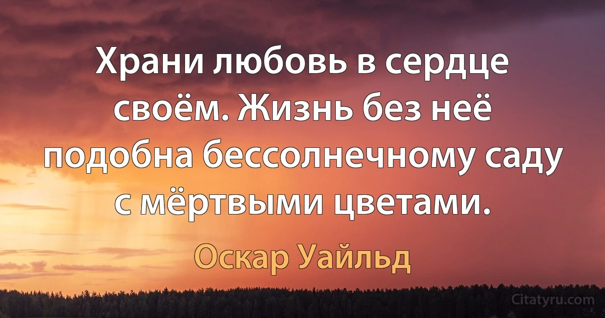 Храни любовь в сердце своём. Жизнь без неё подобна бессолнечному саду с мёртвыми цветами. (Оскар Уайльд)