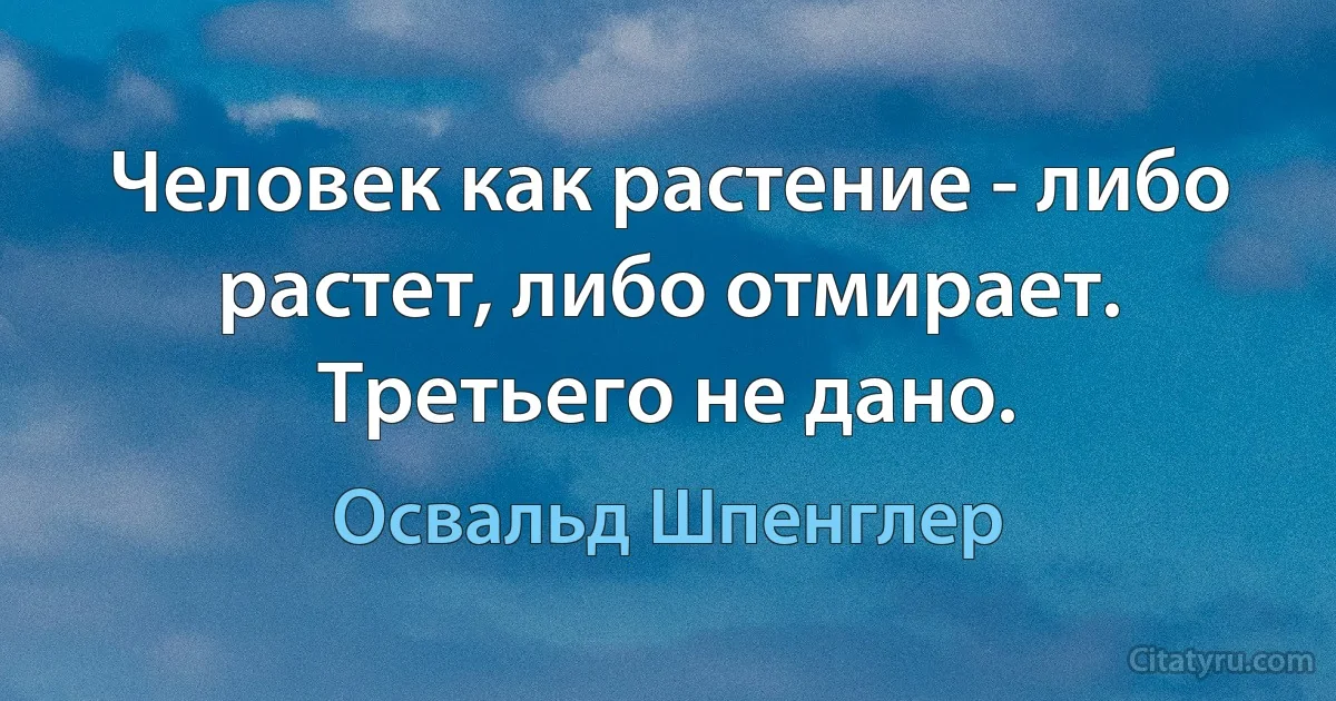 Человек как растение - либо растет, либо отмирает. Третьего не дано. (Освальд Шпенглер)