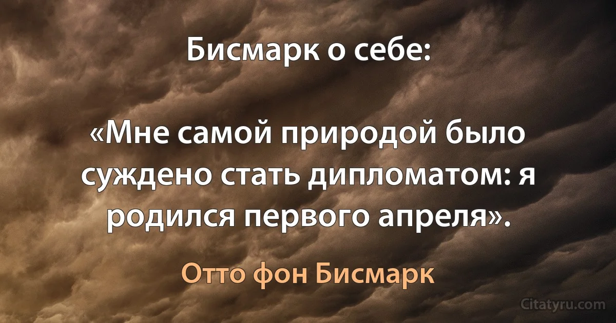 Бисмарк о себе:

«Мне самой природой было суждено стать дипломатом: я родился первого апреля». (Отто фон Бисмарк)