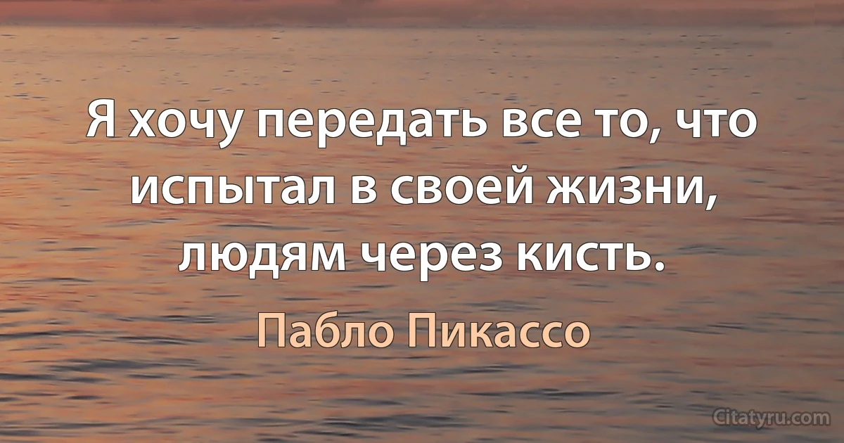 Я хочу передать все то, что испытал в своей жизни, людям через кисть. (Пабло Пикассо)