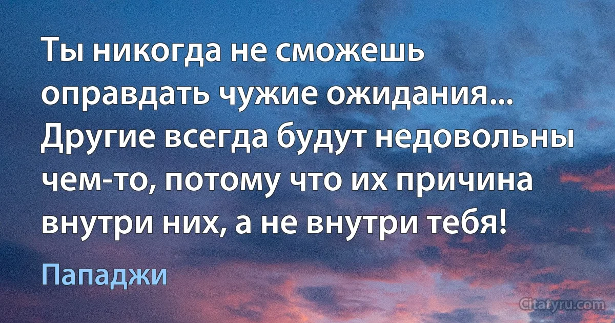 Ты никогда не сможешь оправдать чужие ожидания...
Другие всегда будут недовольны чем-то, потому что их причина внутри них, а не внутри тебя! (Пападжи)