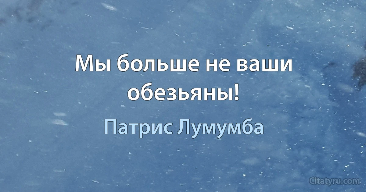 Мы больше не ваши обезьяны! (Патрис Лумумба)