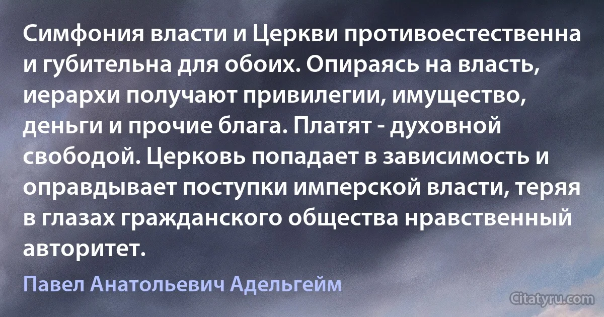 Симфония власти и Церкви противоестественна и губительна для обоих. Опираясь на власть, иерархи получают привилегии, имущество, деньги и прочие блага. Платят - духовной свободой. Церковь попадает в зависимость и оправдывает поступки имперской власти, теряя в глазах гражданского общества нравственный авторитет. (Павел Анатольевич Адельгейм)