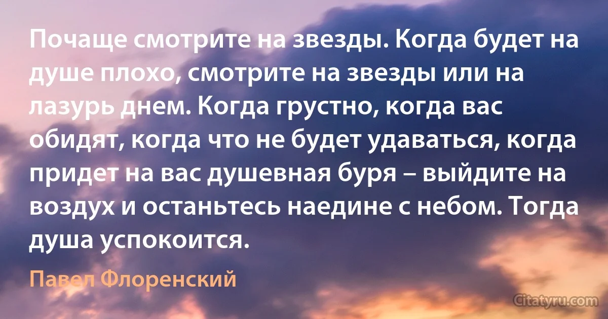 Почаще смотрите на звезды. Когда будет на душе плохо, смотрите на звезды или на лазурь днем. Когда грустно, когда вас обидят, когда что не будет удаваться, когда придет на вас душевная буря – выйдите на воздух и останьтесь наедине с небом. Тогда душа успокоится. (Павел Флоренский)