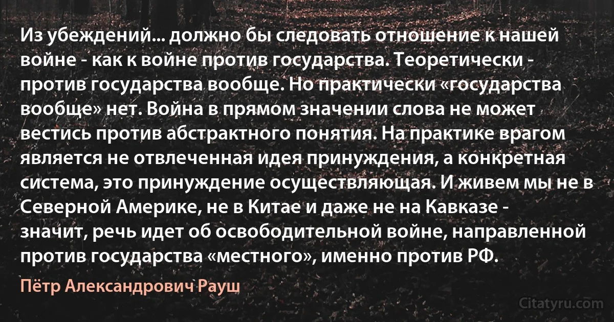 Из убеждений... должно бы следовать отношение к нашей войне - как к войне против государства. Теоретически - против государства вообще. Но практически «государства вообще» нет. Война в прямом значении слова не может вестись против абстрактного понятия. На практике врагом является не отвлеченная идея принуждения, а конкретная система, это принуждение осуществляющая. И живем мы не в Северной Америке, не в Китае и даже не на Кавказе - значит, речь идет об освободительной войне, направленной против государства «местного», именно против РФ. (Пётр Александрович Рауш)