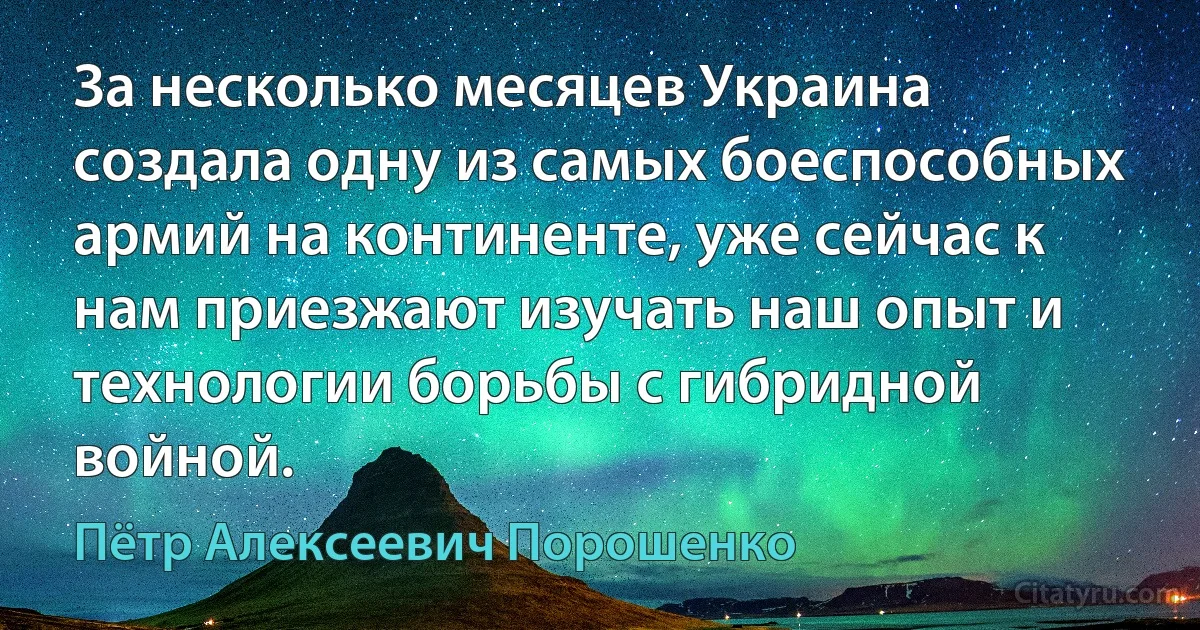 За несколько месяцев Украина создала одну из самых боеспособных армий на континенте, уже сейчас к нам приезжают изучать наш опыт и технологии борьбы с гибридной войной. (Пётр Алексеевич Порошенко)