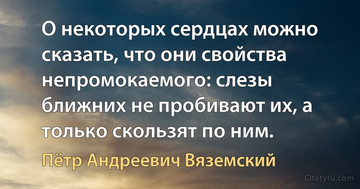 О некоторых сердцах можно сказать, что они свойства непромокаемого: слезы ближних не пробивают их, а только скользят по ним. (Пётр Андреевич Вяземский)