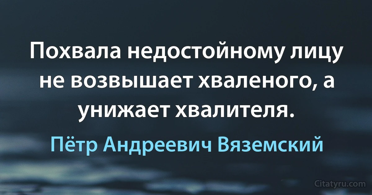 Похвала недостойному лицу не возвышает хваленого, а унижает хвалителя. (Пётр Андреевич Вяземский)