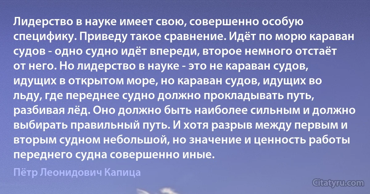 Лидерство в науке имеет свою, совершенно особую специфику. Приведу такое сравнение. Идёт по морю караван судов - одно судно идёт впереди, второе немного отстаёт от него. Но лидерство в науке - это не караван судов, идущих в открытом море, но караван судов, идущих во льду, где переднее судно должно прокладывать путь, разбивая лёд. Оно должно быть наиболее сильным и должно выбирать правильный путь. И хотя разрыв между первым и вторым судном небольшой, но значение и ценность работы переднего судна совершенно иные. (Пётр Леонидович Капица)