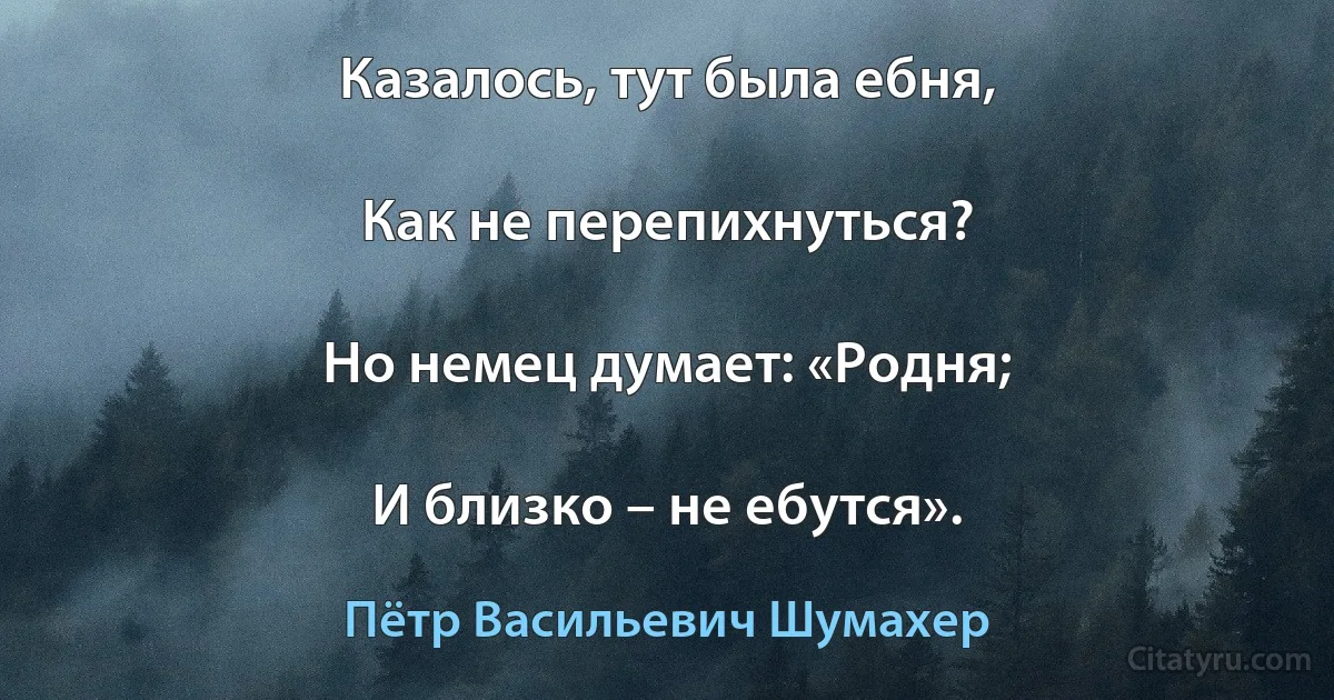 Казалось, тут была ебня,

Как не перепихнуться?

Но немец думает: «Родня;

И близко – не ебутся». (Пётр Васильевич Шумахер)