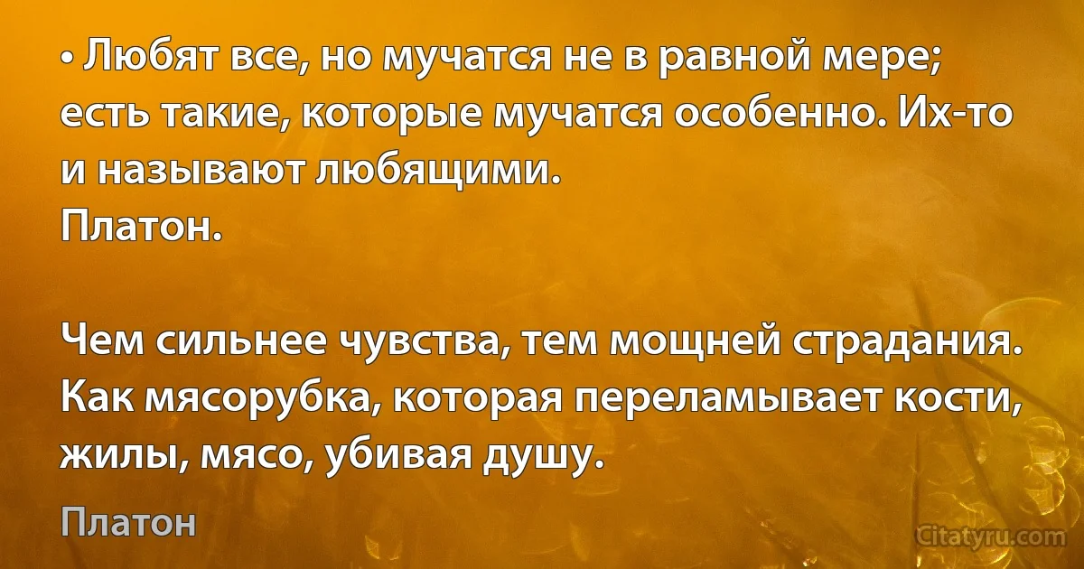 • Любят все, но мучатся не в равной мере; есть такие, которые мучатся особенно. Их-то и называют любящими.
Платон.

Чем сильнее чувства, тем мощней страдания. Как мясорубка, которая переламывает кости, жилы, мясо, убивая душу. (Платон)