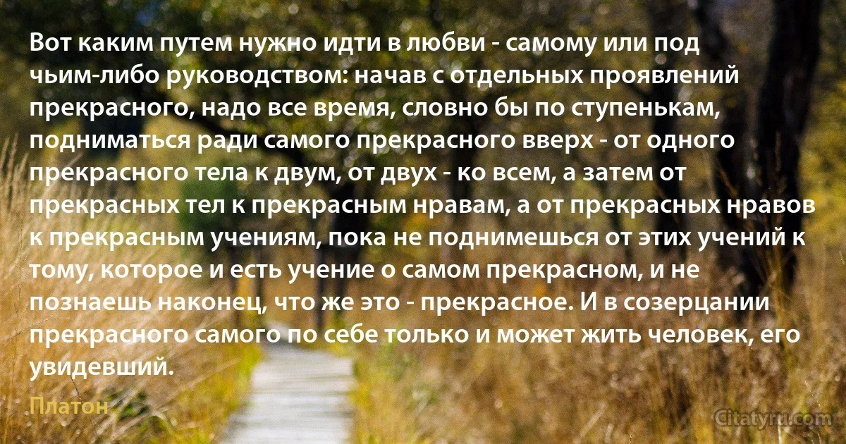 Вот каким путем нужно идти в любви - самому или под чьим-либо руководством: начав с отдельных проявлений прекрасного, надо все время, словно бы по ступенькам, подниматься ради самого прекрасного вверх - от одного прекрасного тела к двум, от двух - ко всем, а затем от прекрасных тел к прекрасным нравам, а от прекрасных нравов к прекрасным учениям, пока не поднимешься от этих учений к тому, которое и есть учение о самом прекрасном, и не познаешь наконец, что же это - прекрасное. И в созерцании прекрасного самого по себе только и может жить человек, его увидевший. (Платон)