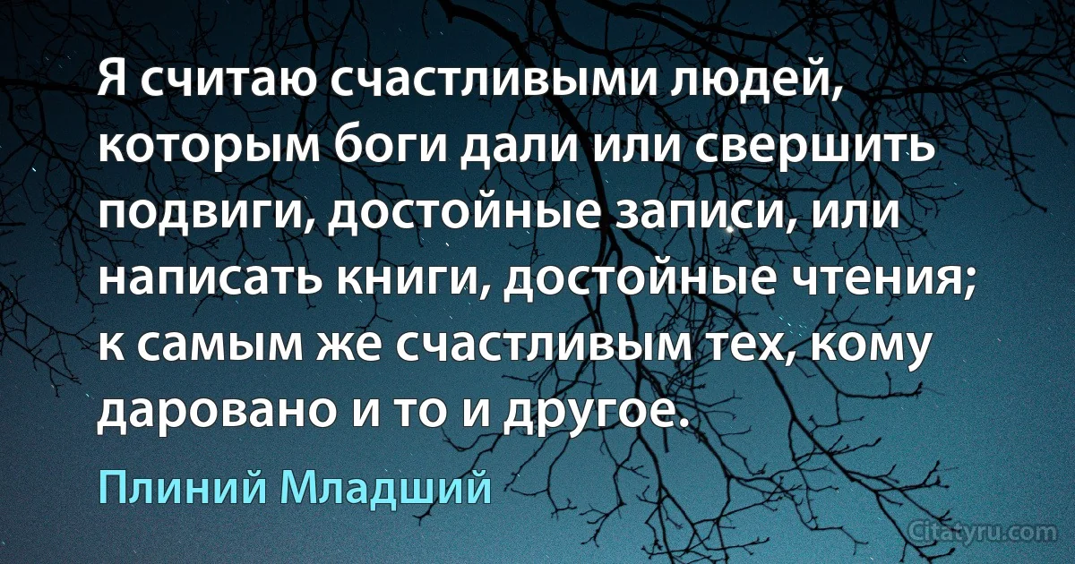 Я считаю счастливыми людей, которым боги дали или свершить подвиги, достойные записи, или написать книги, достойные чтения; к самым же счастливым тех, кому даровано и то и другое. (Плиний Младший)