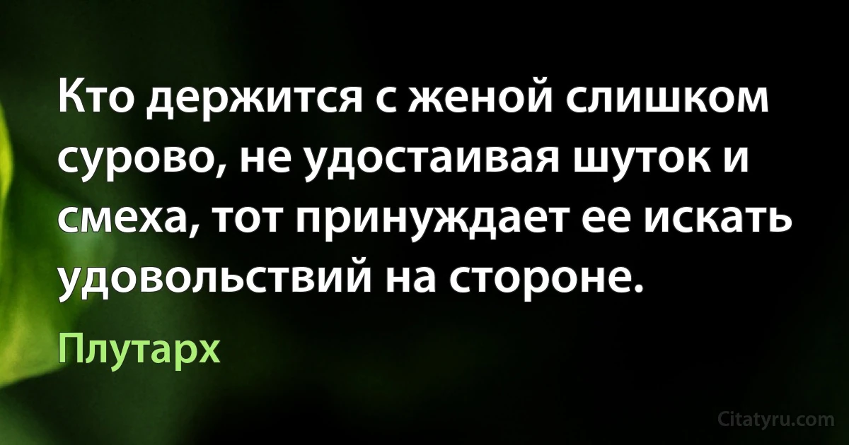 Кто держится с женой слишком сурово, не удостаивая шуток и смеха, тот принуждает ее искать удовольствий на стороне. (Плутарх)