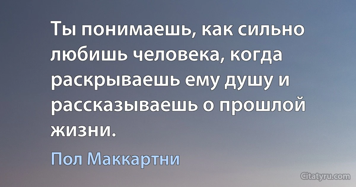 Ты понимаешь, как сильно любишь человека, когда раскрываешь ему душу и рассказываешь о прошлой жизни. (Пол Маккартни)