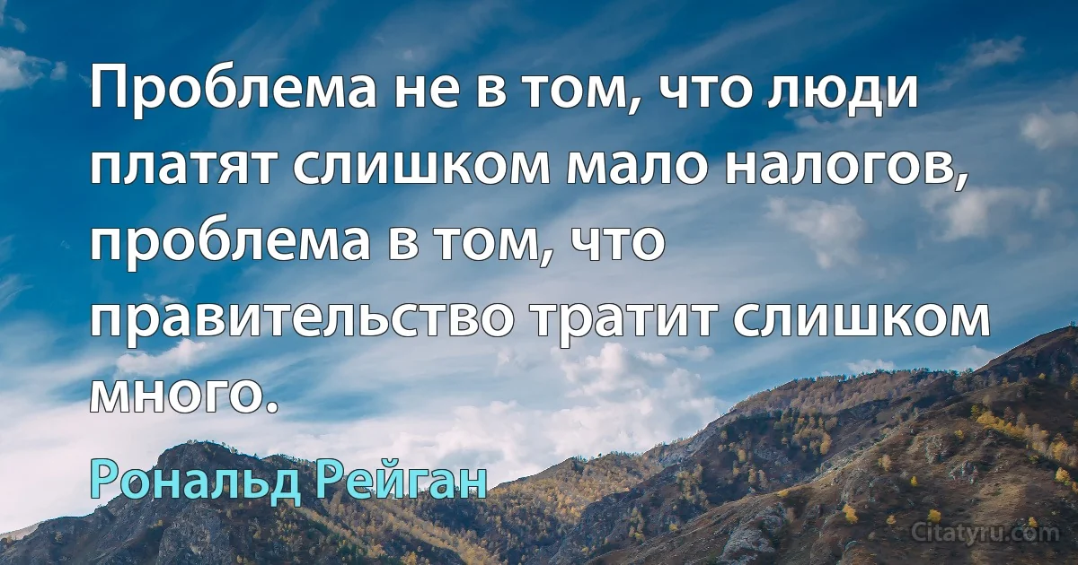 Проблема не в том, что люди платят слишком мало налогов, проблема в том, что правительство тратит слишком много. (Рональд Рейган)