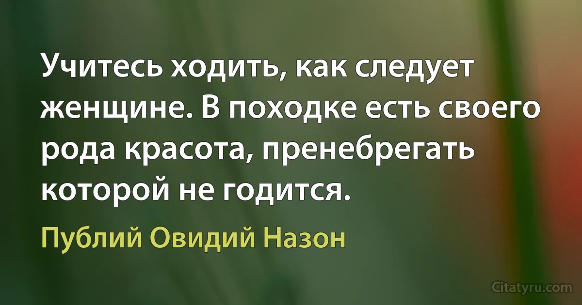 Учитесь ходить, как следует женщине. В походке есть своего рода красота, пренебрегать которой не годится. (Публий Овидий Назон)