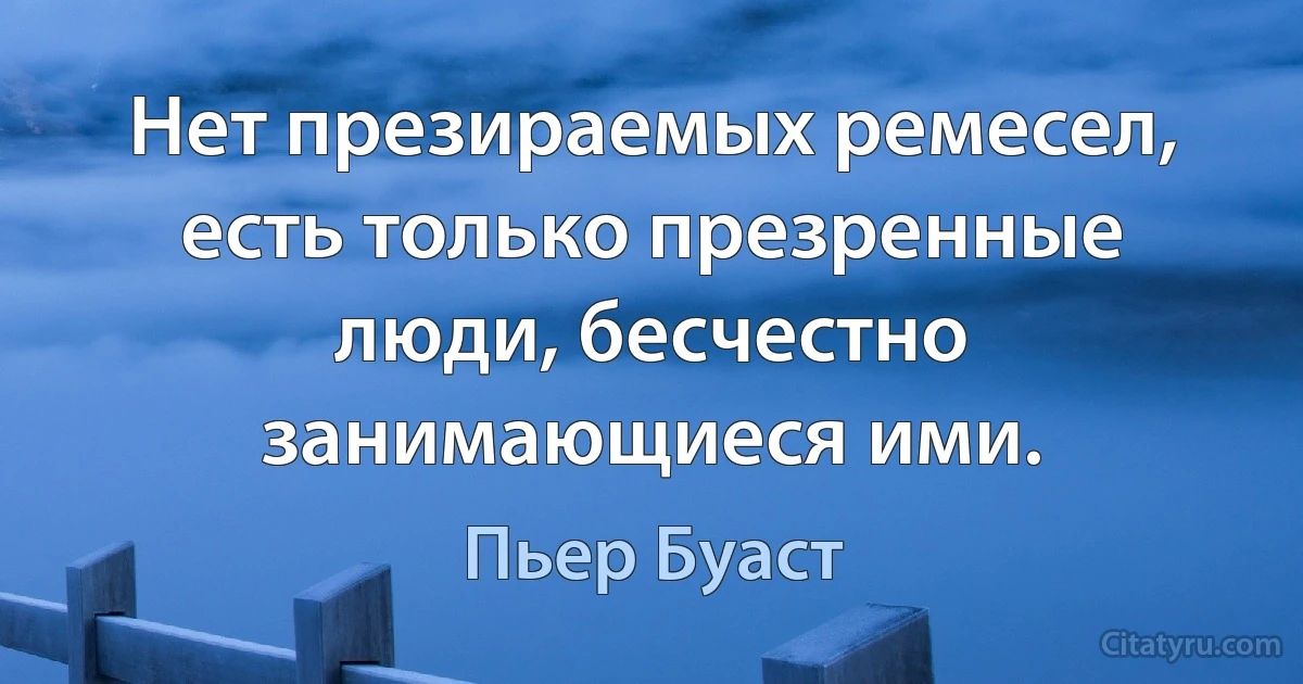 Нет презираемых ремесел, есть только презренные люди, бесчестно занимающиеся ими. (Пьер Буаст)