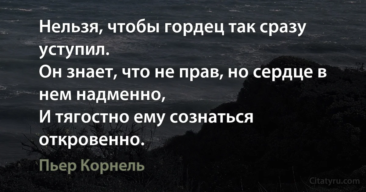 Нельзя, чтобы гордец так сразу уступил.
Он знает, что не прав, но сердце в нем надменно,
И тягостно ему сознаться откровенно. (Пьер Корнель)