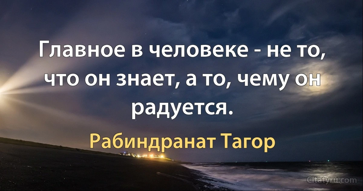 Главное в человеке - не то, что он знает, а то, чему он радуется. (Рабиндранат Тагор)