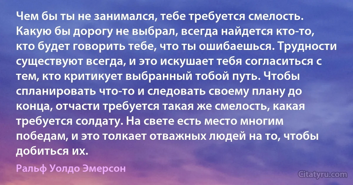 Чем бы ты не занимался, тебе требуется смелость. Какую бы дорогу не выбрал, всегда найдется кто-то, кто будет говорить тебе, что ты ошибаешься. Трудности существуют всегда, и это искушает тебя согласиться с тем, кто критикует выбранный тобой путь. Чтобы спланировать что-то и следовать своему плану до конца, отчасти требуется такая же смелость, какая требуется солдату. На свете есть место многим победам, и это толкает отважных людей на то, чтобы добиться их. (Ральф Уолдо Эмерсон)