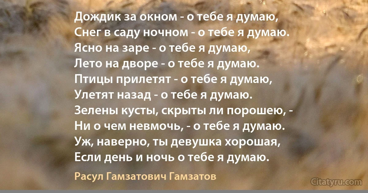 Дождик за окном - о тебе я думаю,
Снег в саду ночном - о тебе я думаю.
Ясно на заре - о тебе я думаю,
Лето на дворе - о тебе я думаю.
Птицы прилетят - о тебе я думаю,
Улетят назад - о тебе я думаю.
Зелены кусты, скрыты ли порошею, -
Ни о чем невмочь, - о тебе я думаю.
Уж, наверно, ты девушка хорошая,
Если день и ночь о тебе я думаю. (Расул Гамзатович Гамзатов)