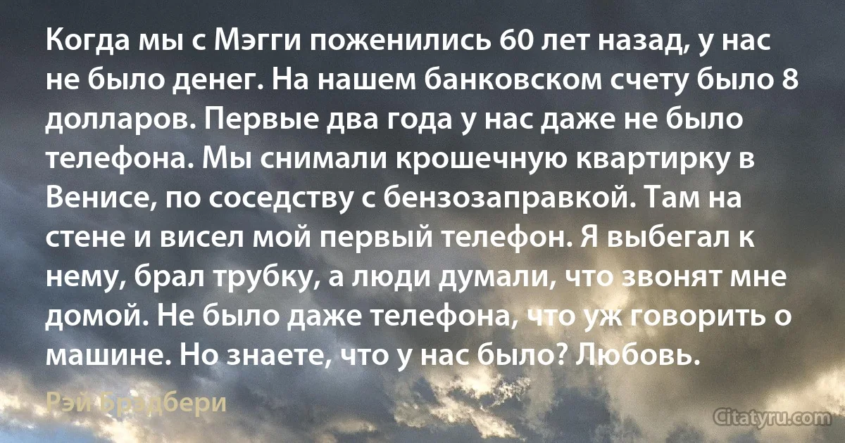 Когда мы с Мэгги поженились 60 лет назад, у нас не было денег. На нашем банковском счету было 8 долларов. Первые два года у нас даже не было телефона. Мы снимали крошечную квартирку в Венисе, по соседству с бензозаправкой. Там на стене и висел мой первый телефон. Я выбегал к нему, брал трубку, а люди думали, что звонят мне домой. Не было даже телефона, что уж говорить о машине. Но знаете, что у нас было? Любовь. (Рэй Брэдбери)