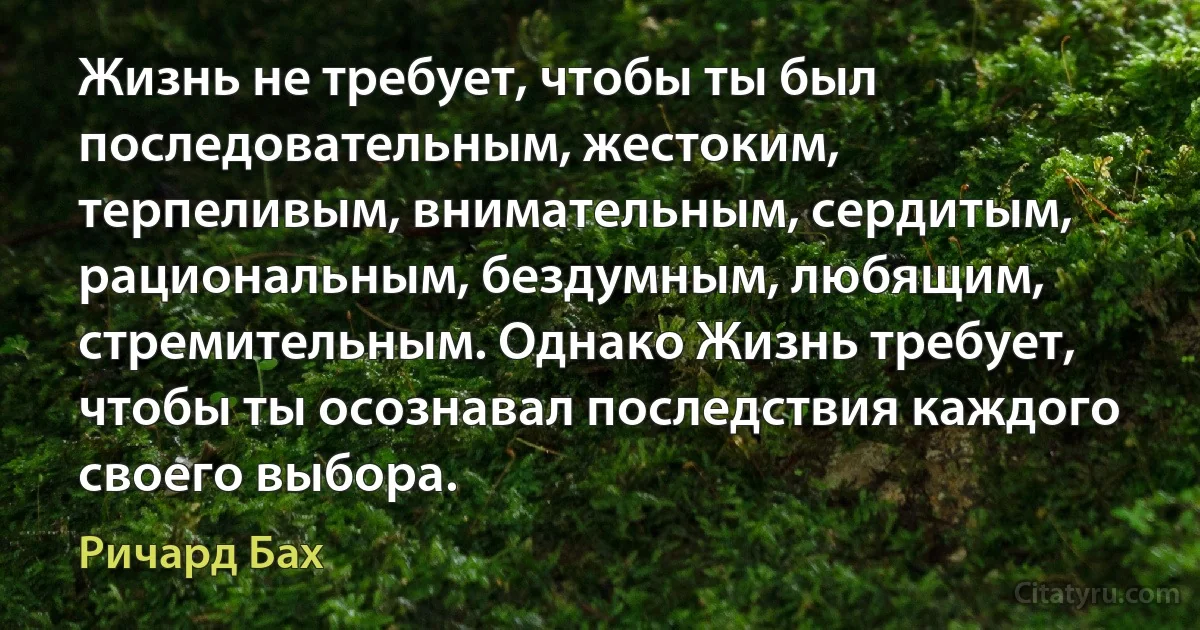 Жизнь не требует, чтобы ты был последовательным, жестоким, терпеливым, внимательным, сердитым, рациональным, бездумным, любящим, стремительным. Однако Жизнь требует, чтобы ты осознавал последствия каждого своего выбора. (Ричард Бах)