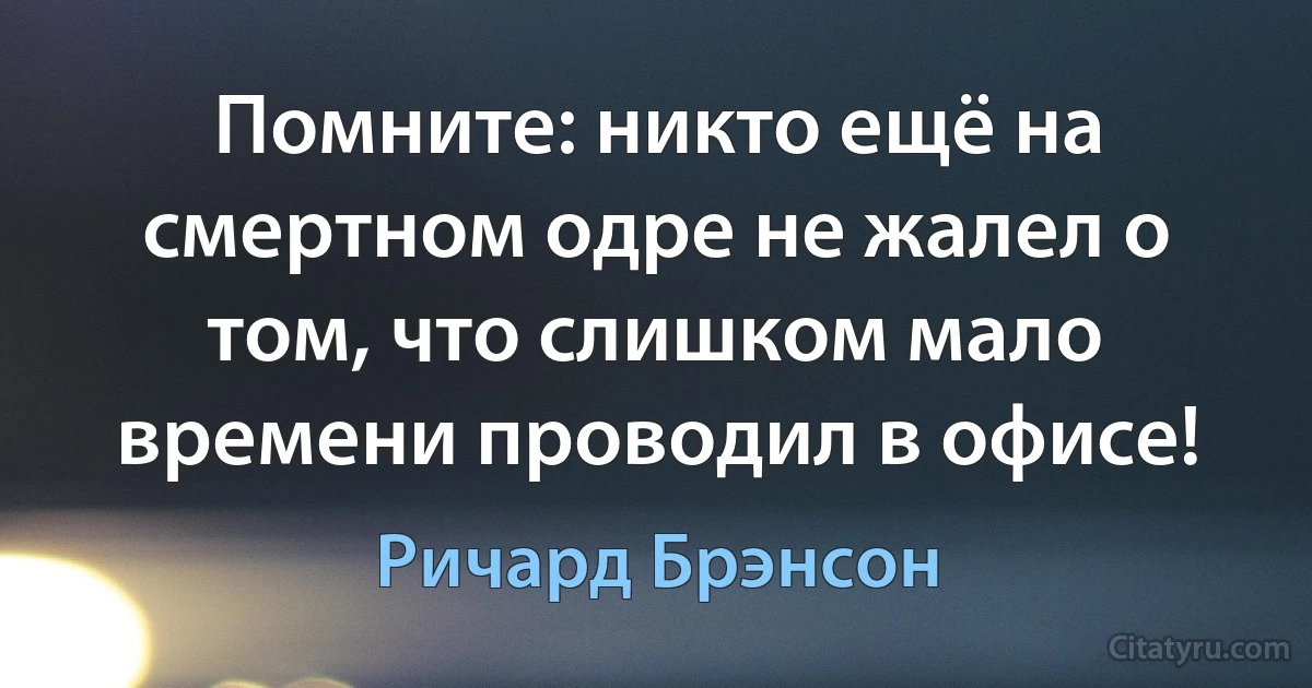 Помните: никто ещё на смертном одре не жалел о том, что слишком мало времени проводил в офисе! (Ричард Брэнсон)