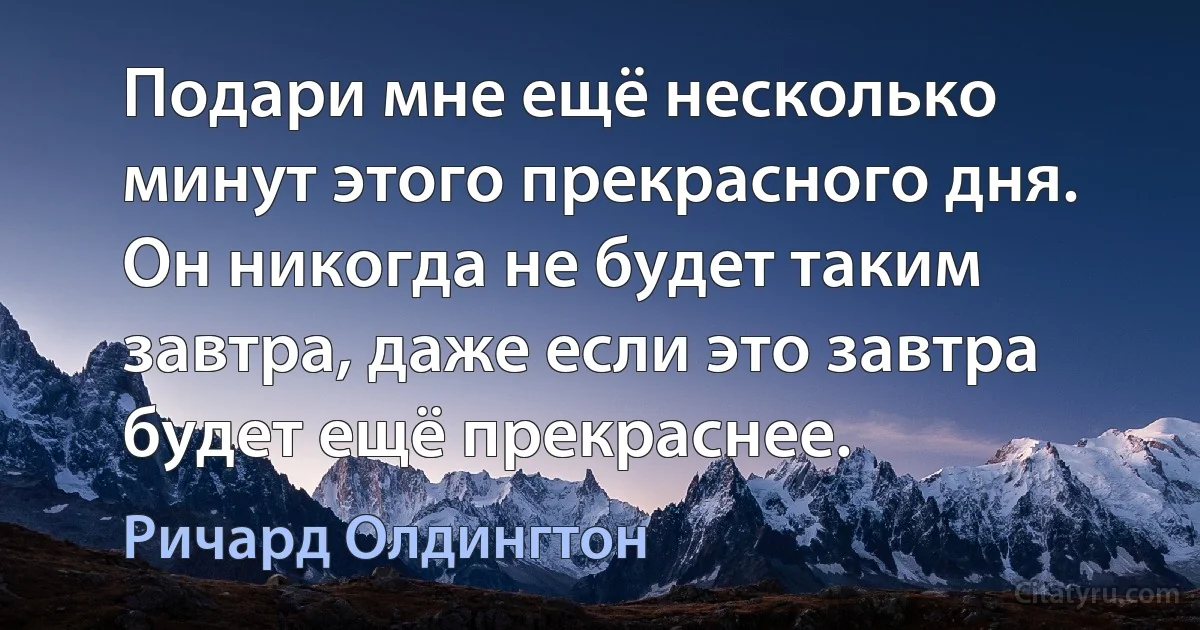 Подари мне ещё несколько минут этого прекрасного дня. Он никогда не будет таким завтра, даже если это завтра будет ещё прекраснее. (Ричард Олдингтон)