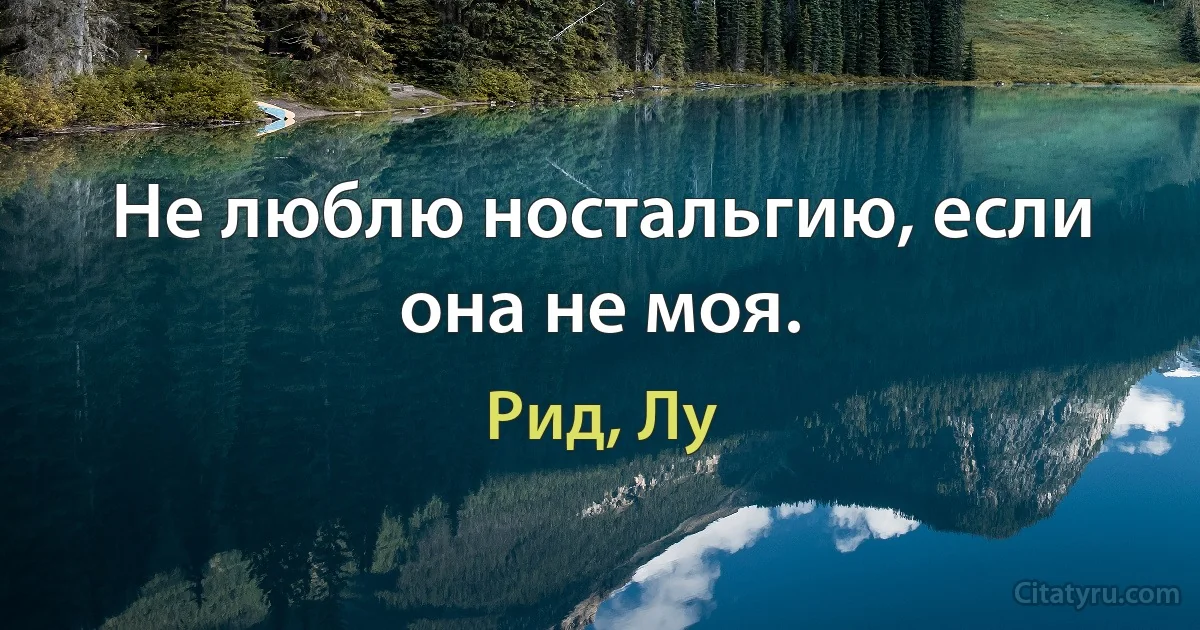 Не люблю ностальгию, если она не моя. (Рид, Лу)