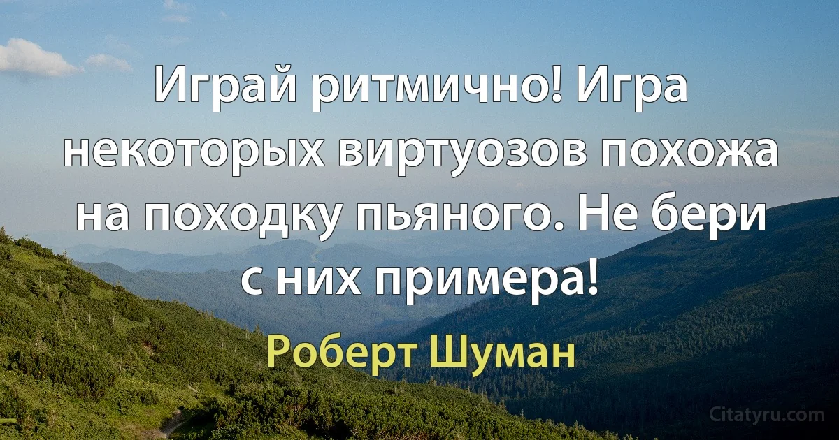 Играй ритмично! Игра некоторых виртуозов похожа на походку пьяного. Не бери с них примера! (Роберт Шуман)